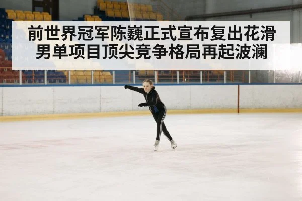 前世界冠军陈巍正式宣布复出花滑男单项目顶尖竞争格局再起波澜